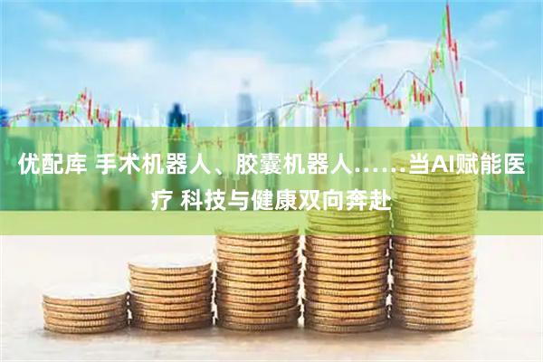 优配库 手术机器人、胶囊机器人……当AI赋能医疗 科技与健康双向奔赴