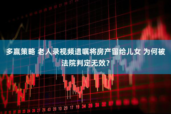 多赢策略 老人录视频遗嘱将房产留给儿女 为何被法院判定无效？