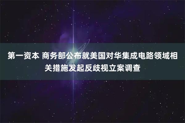 第一资本 商务部公布就美国对华集成电路领域相关措施发起反歧视立案调查