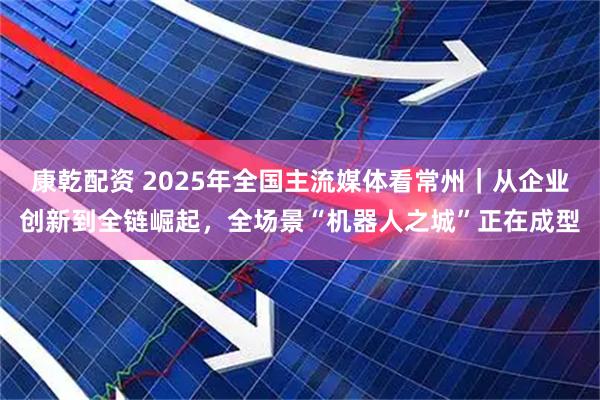 康乾配资 2025年全国主流媒体看常州｜从企业创新到全链崛起，全场景“机器人之城”正在成型