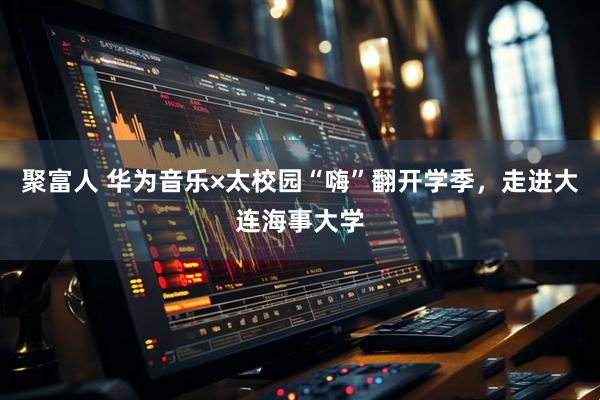 聚富人 华为音乐×太校园“嗨”翻开学季，走进大连海事大学