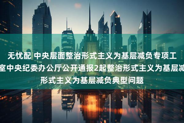 无忧配 中央层面整治形式主义为基层减负专项工作机制办公室　中央纪委办公厅公开通报2起整治形式主义为基层减负典型问题