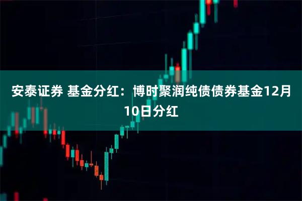 安泰证券 基金分红：博时聚润纯债债券基金12月10日分红
