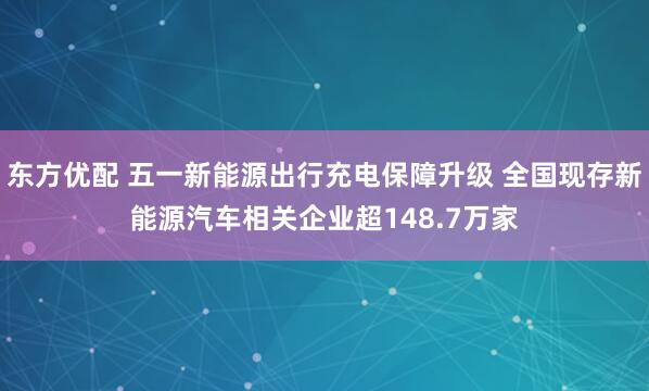 东方优配 五一新能源出行充电保障升级 全国现存新能源汽车相关企业超148.7万家