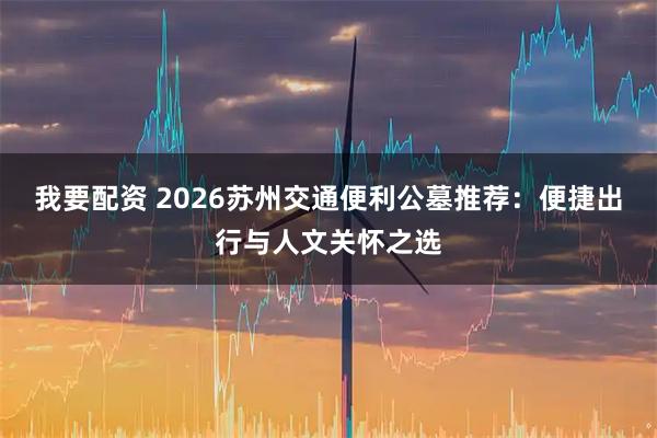 我要配资 2026苏州交通便利公墓推荐：便捷出行与人文关怀之选
