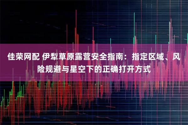 佳荣网配 伊犁草原露营安全指南：指定区域、风险规避与星空下的正确打开方式