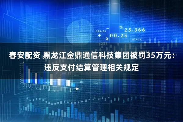春安配资 黑龙江金鼎通信科技集团被罚35万元：违反支付结算管理相关规定