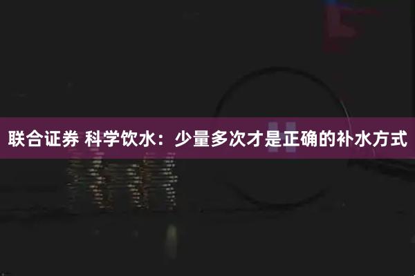 联合证券 科学饮水：少量多次才是正确的补水方式