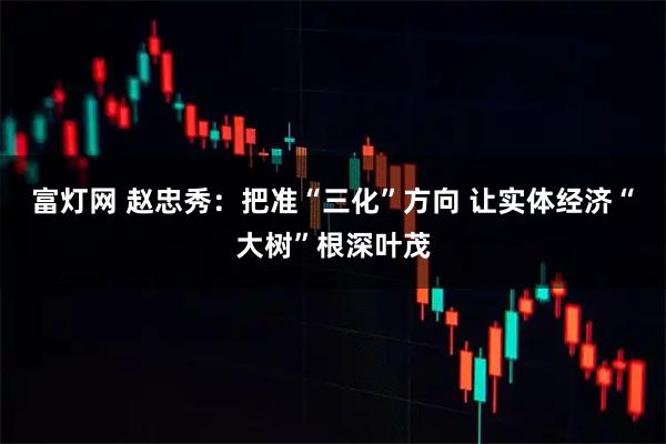 富灯网 赵忠秀：把准“三化”方向 让实体经济“大树”根深叶茂