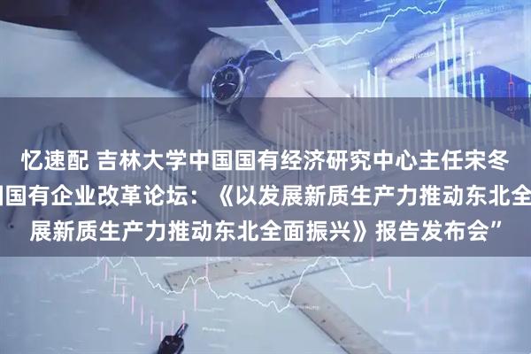 忆速配 吉林大学中国国有经济研究中心主任宋冬林教授应邀参加“中国国有企业改革论坛：《以发展新质生产力推动东北全面振兴》报告发布会”