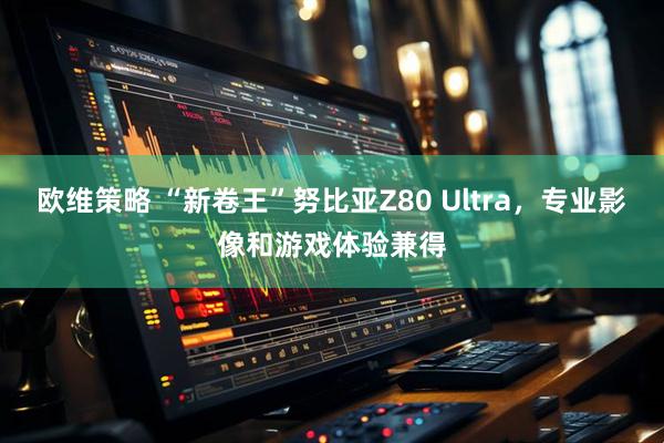 欧维策略 “新卷王”努比亚Z80 Ultra，专业影像和游戏体验兼得