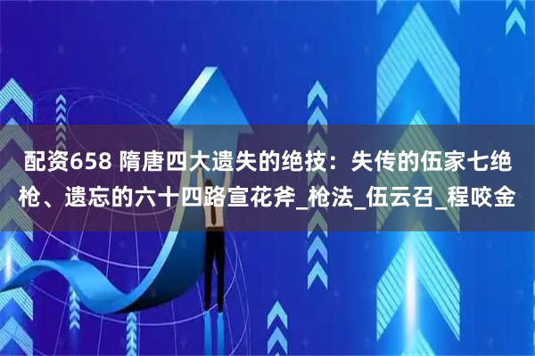 配资658 隋唐四大遗失的绝技：失传的伍家七绝枪、遗忘的六十四路宣花斧_枪法_伍云召_程咬金