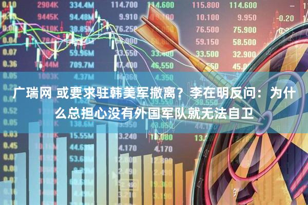 广瑞网 或要求驻韩美军撤离？李在明反问：为什么总担心没有外国军队就无法自卫