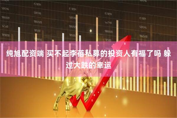 纯旭配资端 买不起李蓓私募的投资人有福了吗 躲过大跌的幸运