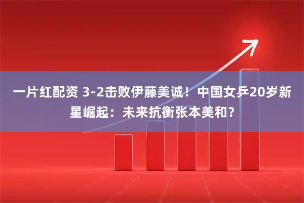 一片红配资 3-2击败伊藤美诚！中国女乒20岁新星崛起：未来抗衡张本美和？