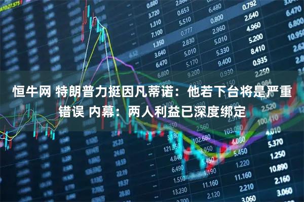 恒牛网 特朗普力挺因凡蒂诺：他若下台将是严重错误 内幕：两人利益已深度绑定