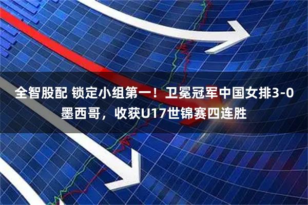 全智股配 锁定小组第一！卫冕冠军中国女排3-0墨西哥，收获U17世锦赛四连胜