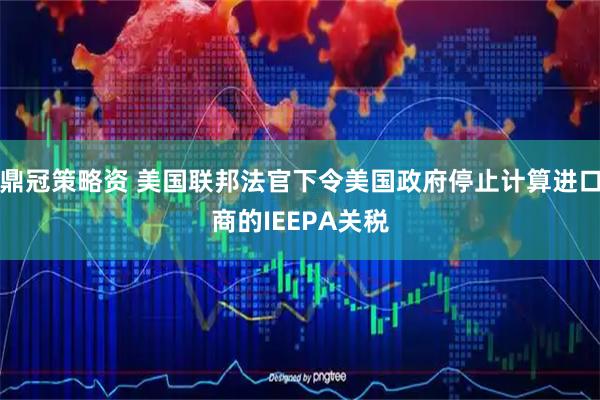 鼎冠策略资 美国联邦法官下令美国政府停止计算进口商的IEEPA关税